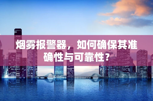 烟雾报警器，如何确保其准确性与可靠性？