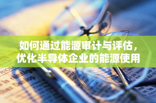 如何通过能源审计与评估，优化半导体企业的能源使用？