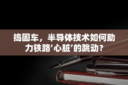 捣固车，半导体技术如何助力铁路‘心脏’的跳动？