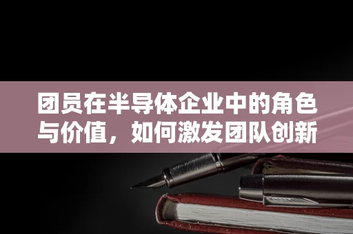 团员在半导体企业中的角色与价值，如何激发团队创新力？