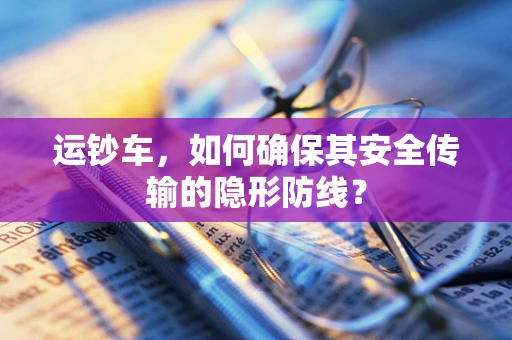 运钞车，如何确保其安全传输的隐形防线？