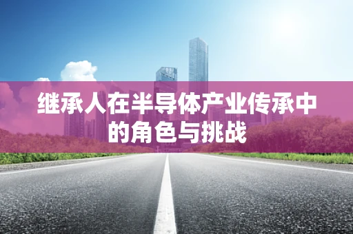 继承人在半导体产业传承中的角色与挑战