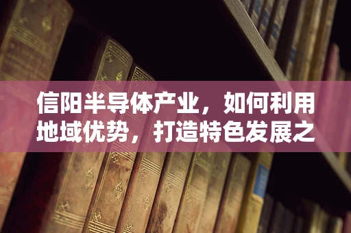信阳半导体产业，如何利用地域优势，打造特色发展之路？