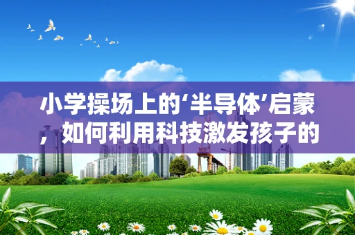 小学操场上的‘半导体’启蒙，如何利用科技激发孩子的科学兴趣？