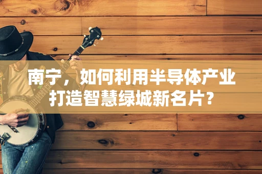 南宁，如何利用半导体产业打造智慧绿城新名片？