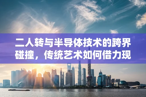 二人转与半导体技术的跨界碰撞，传统艺术如何借力现代科技焕发新生？