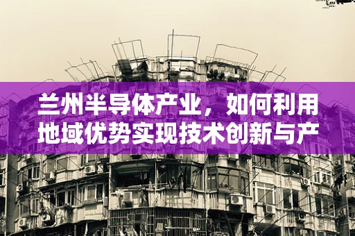 兰州半导体产业，如何利用地域优势实现技术创新与产业升级？