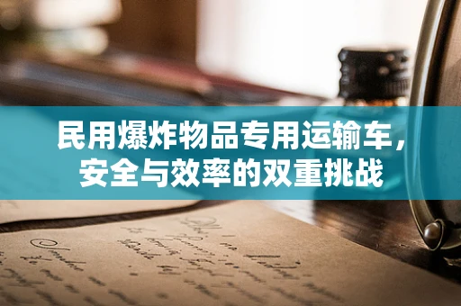 民用爆炸物品专用运输车，安全与效率的双重挑战