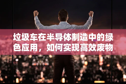 垃圾车在半导体制造中的绿色应用，如何实现高效废物管理？