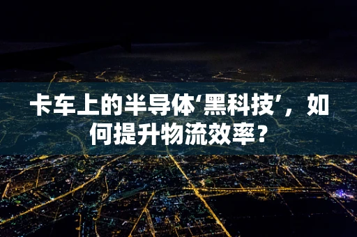 卡车上的半导体‘黑科技’，如何提升物流效率？