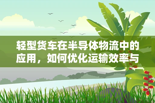 轻型货车在半导体物流中的应用，如何优化运输效率与成本控制？