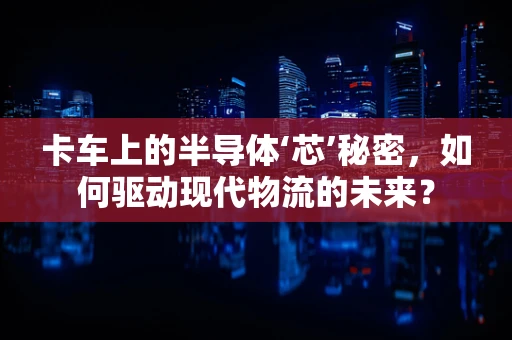 卡车上的半导体‘芯’秘密，如何驱动现代物流的未来？