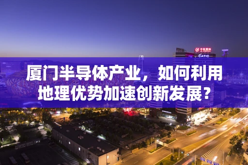 厦门半导体产业，如何利用地理优势加速创新发展？