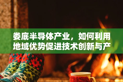 娄底半导体产业，如何利用地域优势促进技术创新与产业升级？