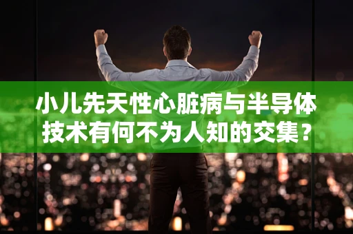 小儿先天性心脏病与半导体技术有何不为人知的交集？