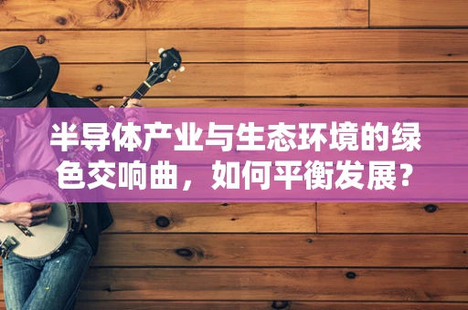 半导体产业与生态环境的绿色交响曲，如何平衡发展？