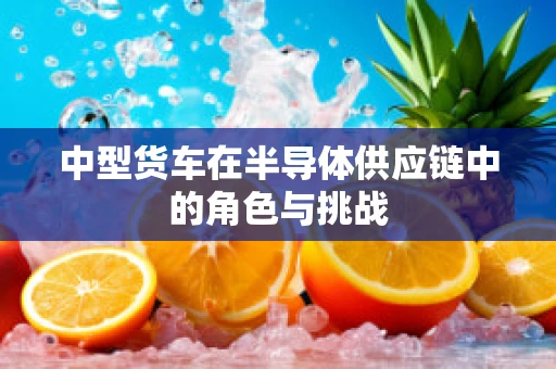 中型货车在半导体供应链中的角色与挑战