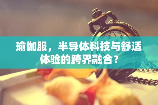 瑜伽服，半导体科技与舒适体验的跨界融合？