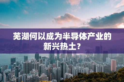 芜湖何以成为半导体产业的新兴热土？