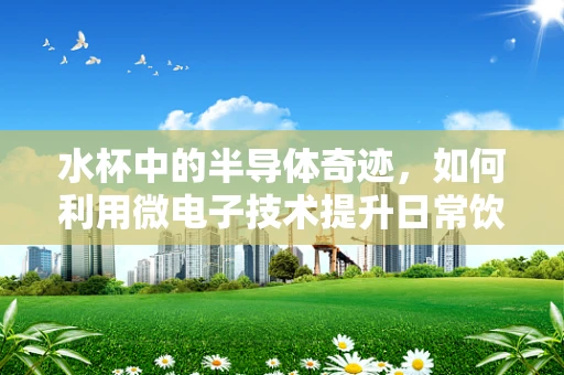 水杯中的半导体奇迹，如何利用微电子技术提升日常饮水体验？