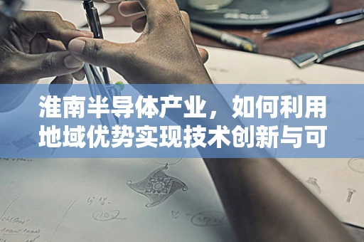 淮南半导体产业，如何利用地域优势实现技术创新与可持续发展？