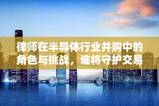律师在半导体行业并购中的角色与挑战，谁将守护交易的芯片？