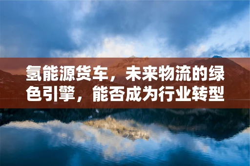 氢能源货车，未来物流的绿色引擎，能否成为行业转型的金钥匙？