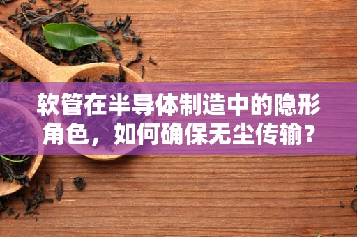 软管在半导体制造中的隐形角色，如何确保无尘传输？