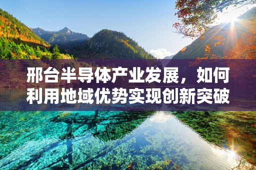 邢台半导体产业发展，如何利用地域优势实现创新突破？