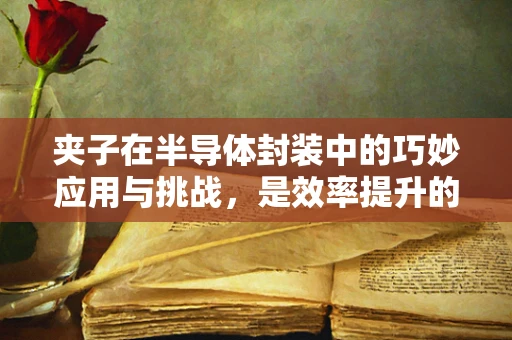 夹子在半导体封装中的巧妙应用与挑战，是效率提升的利器，还是潜在风险的触发点？
