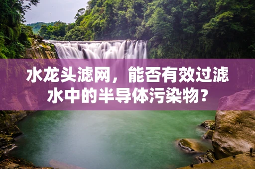 水龙头滤网，能否有效过滤水中的半导体污染物？