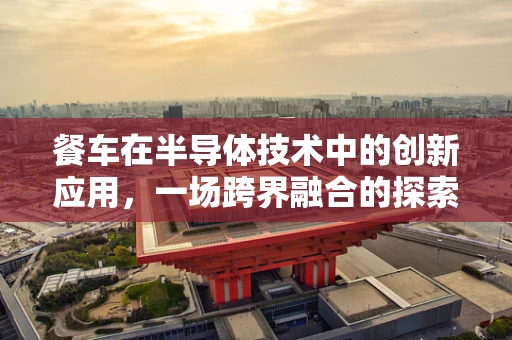 餐车在半导体技术中的创新应用，一场跨界融合的探索