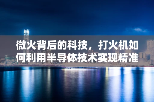 微火背后的科技，打火机如何利用半导体技术实现精准点火？