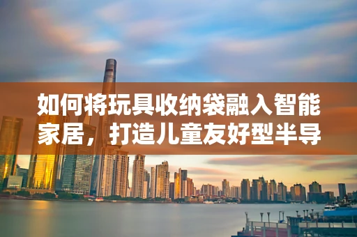 如何将玩具收纳袋融入智能家居，打造儿童友好型半导体环境？