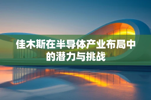 佳木斯在半导体产业布局中的潜力与挑战