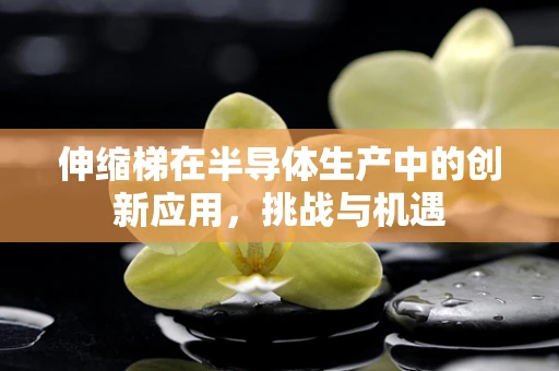 伸缩梯在半导体生产中的创新应用，挑战与机遇
