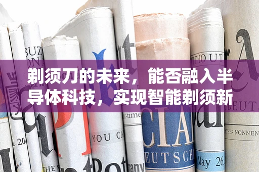 剃须刀的未来，能否融入半导体科技，实现智能剃须新体验？