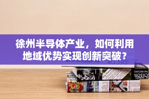 徐州半导体产业，如何利用地域优势实现创新突破？