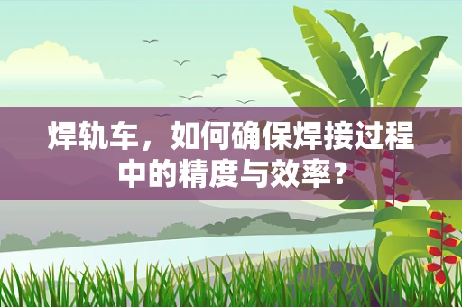 焊轨车，如何确保焊接过程中的精度与效率？