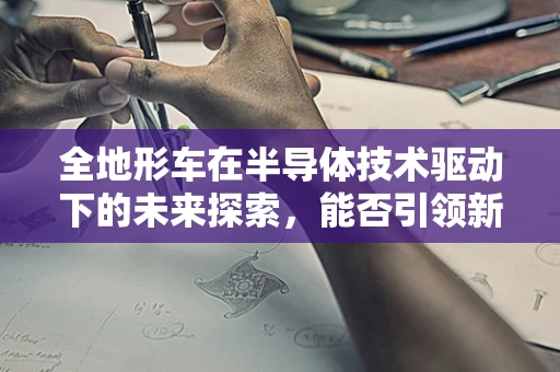 全地形车在半导体技术驱动下的未来探索，能否引领新潮流？