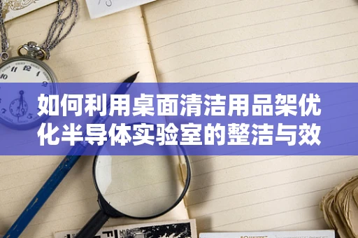 如何利用桌面清洁用品架优化半导体实验室的整洁与效率？