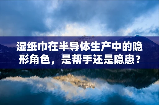 湿纸巾在半导体生产中的隐形角色，是帮手还是隐患？