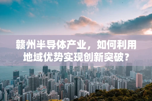 赣州半导体产业，如何利用地域优势实现创新突破？