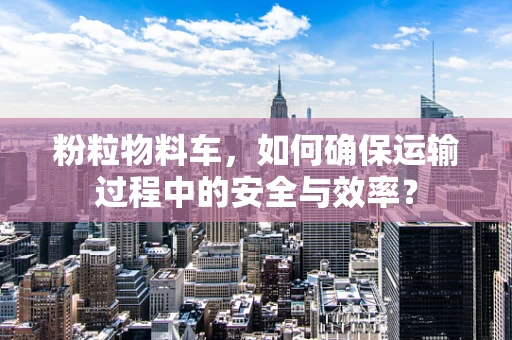 粉粒物料车，如何确保运输过程中的安全与效率？