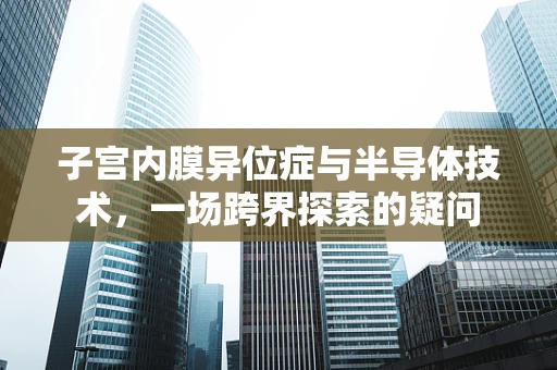 子宫内膜异位症与半导体技术，一场跨界探索的疑问