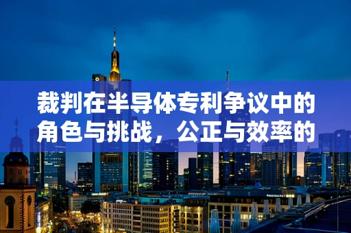 裁判在半导体专利争议中的角色与挑战，公正与效率的平衡