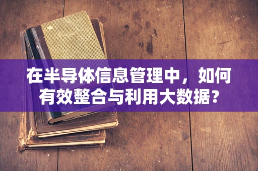 在半导体信息管理中，如何有效整合与利用大数据？
