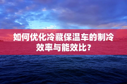 如何优化冷藏保温车的制冷效率与能效比？