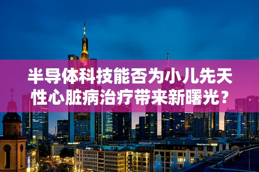 半导体科技能否为小儿先天性心脏病治疗带来新曙光？