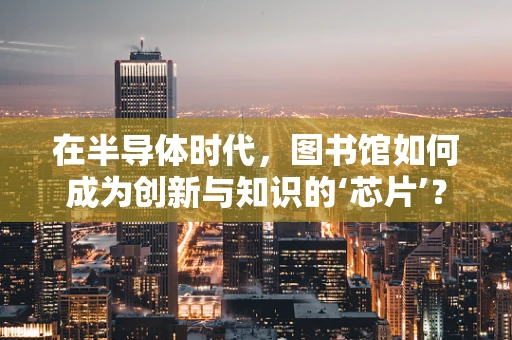 在半导体时代，图书馆如何成为创新与知识的‘芯片’？